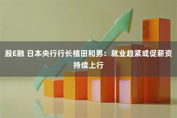 股E融 日本央行行长植田和男：就业趋紧或促薪资持续上行