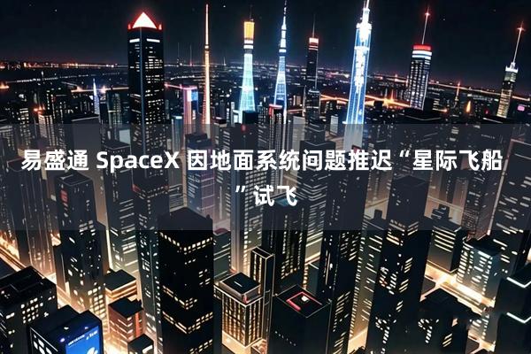 易盛通 SpaceX 因地面系统问题推迟“星际飞船 ”试飞