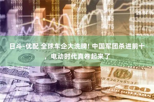 日斗-优配 全球车企大洗牌! 中国军团杀进前十，电动时代真卷起来了