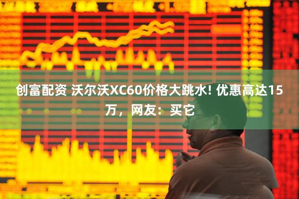 创富配资 沃尔沃XC60价格大跳水! 优惠高达15万，网友：买它
