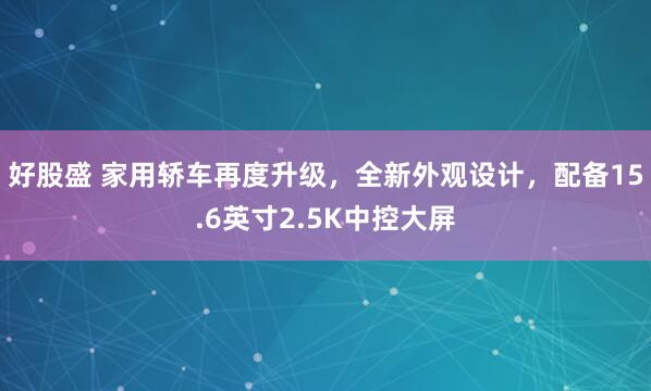 好股盛 家用轿车再度升级，全新外观设计，配备15.6英寸2.5K中控大屏