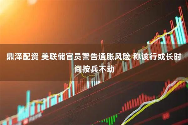 鼎泽配资 美联储官员警告通胀风险 称该行或长时间按兵不动