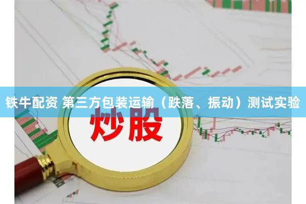 铁牛配资 第三方包装运输（跌落、振动）测试实验