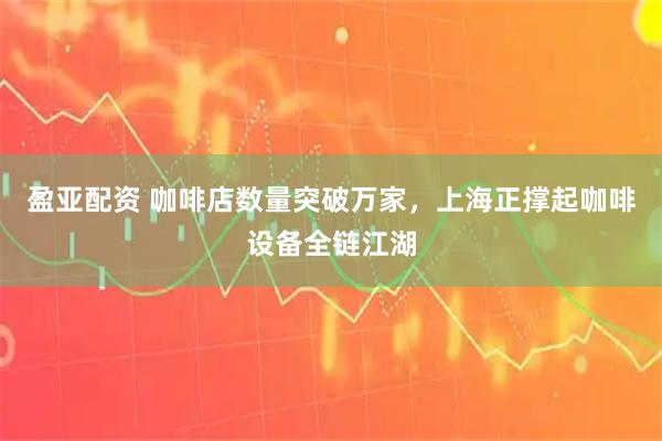 盈亚配资 咖啡店数量突破万家，上海正撑起咖啡设备全链江湖