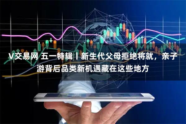 V交易网 五一特辑丨新生代父母拒绝将就，亲子游背后品类新机遇藏在这些地方