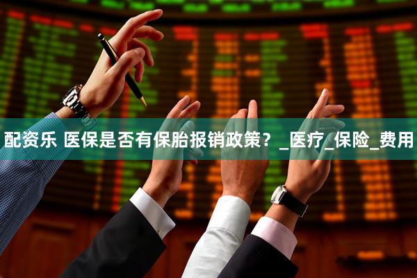 配资乐 医保是否有保胎报销政策？_医疗_保险_费用