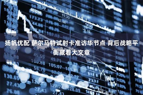 扬帆优配 萨尔马特试射卡准访华节点 背后战略平衡藏着大文章