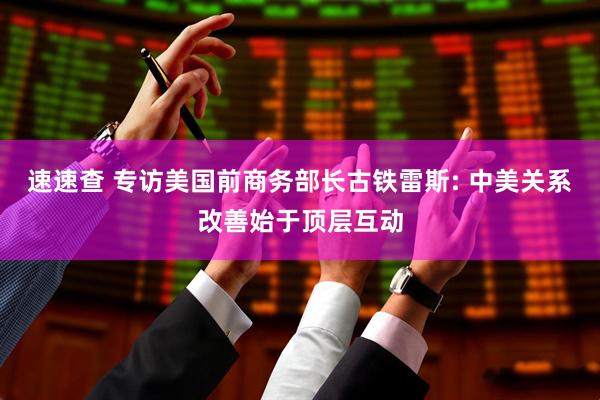 速速查 专访美国前商务部长古铁雷斯: 中美关系改善始于顶层互动