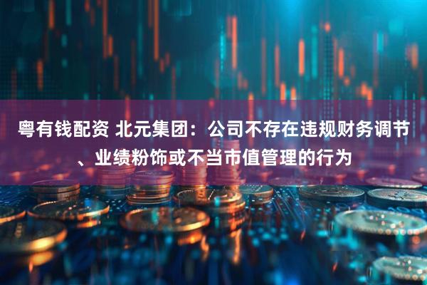 粤有钱配资 北元集团：公司不存在违规财务调节、业绩粉饰或不当市值管理的行为