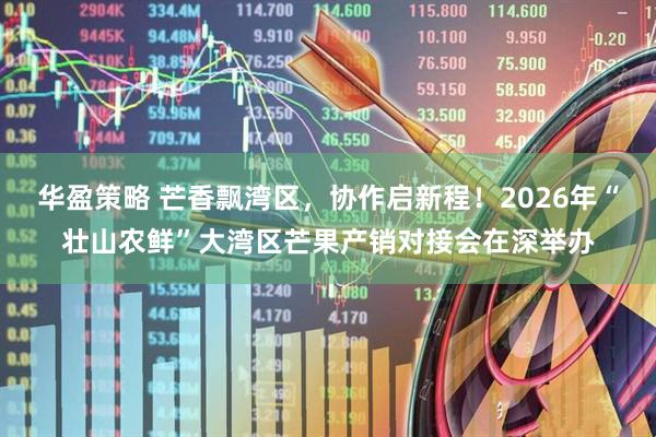 华盈策略 芒香飘湾区，协作启新程！2026年“壮山农鲜”大湾区芒果产销对接会在深举办