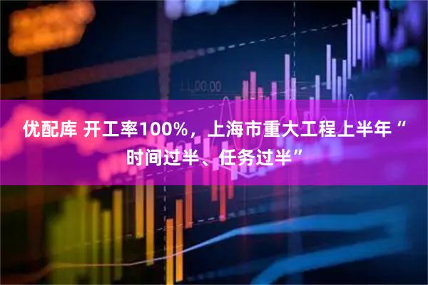 优配库 开工率100%，上海市重大工程上半年“时间过半、任务过半”