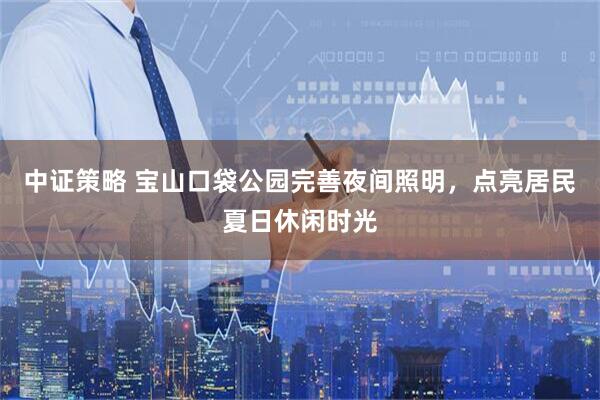 中证策略 宝山口袋公园完善夜间照明，点亮居民夏日休闲时光